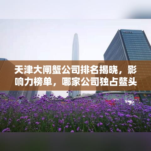 天津大閘蟹公司排名揭曉，影響力榜單，哪家公司獨占鰲頭？