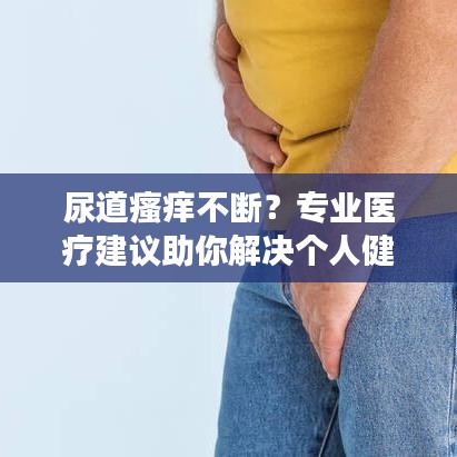 尿道瘙癢不斷？專業(yè)醫(yī)療建議助你解決個人健康隱患！