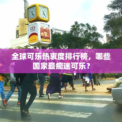 全球可樂熱衷度排行榜，哪些國家最癡迷可樂？
