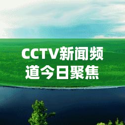 CCTV新聞?lì)l道今日聚焦，最新動(dòng)態(tài)概覽