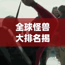 全球怪獸大排名揭秘，震撼榜單，不容錯(cuò)過！